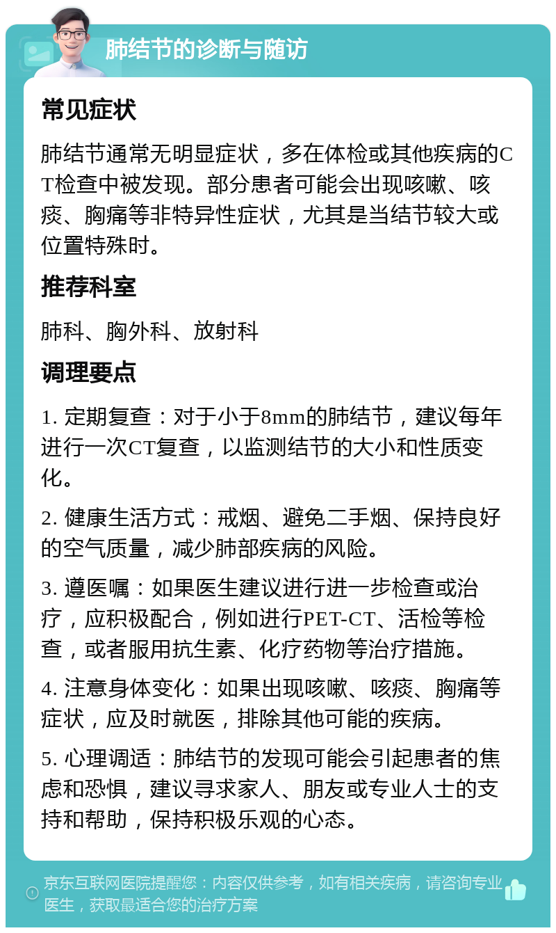 肺结节的诊断与随访 常见症状 肺结节通常无明显症状，多在体检或其他疾病的CT检查中被发现。部分患者可能会出现咳嗽、咳痰、胸痛等非特异性症状，尤其是当结节较大或位置特殊时。 推荐科室 肺科、胸外科、放射科 调理要点 1. 定期复查：对于小于8mm的肺结节，建议每年进行一次CT复查，以监测结节的大小和性质变化。 2. 健康生活方式：戒烟、避免二手烟、保持良好的空气质量，减少肺部疾病的风险。 3. 遵医嘱：如果医生建议进行进一步检查或治疗，应积极配合，例如进行PET-CT、活检等检查，或者服用抗生素、化疗药物等治疗措施。 4. 注意身体变化：如果出现咳嗽、咳痰、胸痛等症状，应及时就医，排除其他可能的疾病。 5. 心理调适：肺结节的发现可能会引起患者的焦虑和恐惧，建议寻求家人、朋友或专业人士的支持和帮助，保持积极乐观的心态。