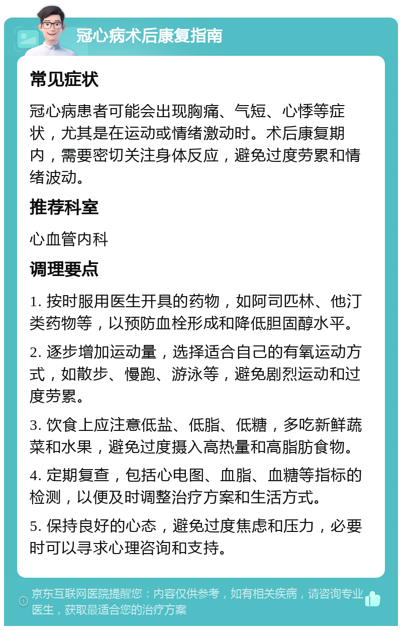 冠心病术后康复指南 常见症状 冠心病患者可能会出现胸痛、气短、心悸等症状，尤其是在运动或情绪激动时。术后康复期内，需要密切关注身体反应，避免过度劳累和情绪波动。 推荐科室 心血管内科 调理要点 1. 按时服用医生开具的药物，如阿司匹林、他汀类药物等，以预防血栓形成和降低胆固醇水平。 2. 逐步增加运动量，选择适合自己的有氧运动方式，如散步、慢跑、游泳等，避免剧烈运动和过度劳累。 3. 饮食上应注意低盐、低脂、低糖，多吃新鲜蔬菜和水果，避免过度摄入高热量和高脂肪食物。 4. 定期复查，包括心电图、血脂、血糖等指标的检测，以便及时调整治疗方案和生活方式。 5. 保持良好的心态，避免过度焦虑和压力，必要时可以寻求心理咨询和支持。