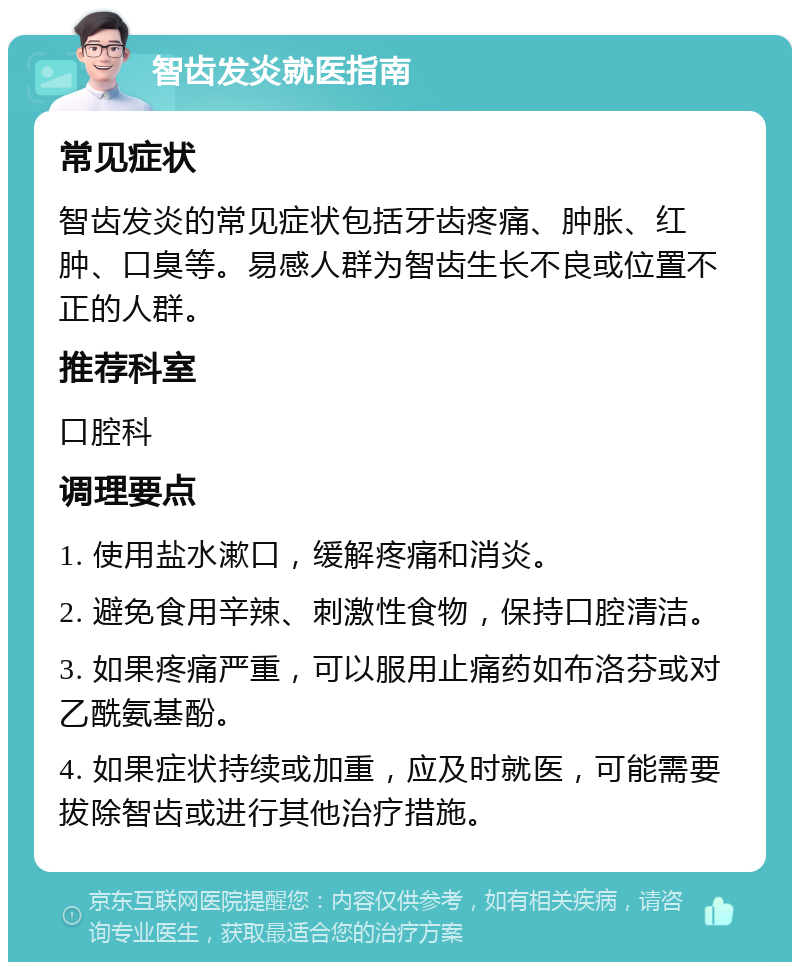 智齿发炎就医指南 常见症状 智齿发炎的常见症状包括牙齿疼痛、肿胀、红肿、口臭等。易感人群为智齿生长不良或位置不正的人群。 推荐科室 口腔科 调理要点 1. 使用盐水漱口，缓解疼痛和消炎。 2. 避免食用辛辣、刺激性食物，保持口腔清洁。 3. 如果疼痛严重，可以服用止痛药如布洛芬或对乙酰氨基酚。 4. 如果症状持续或加重，应及时就医，可能需要拔除智齿或进行其他治疗措施。