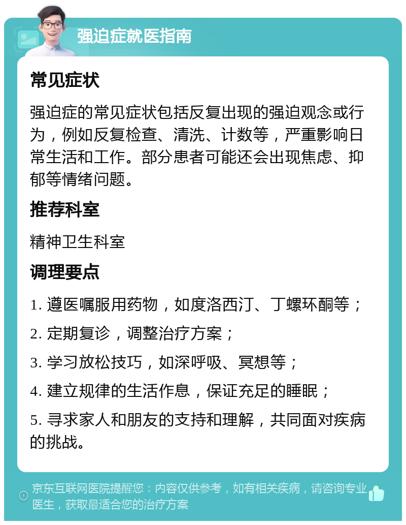 强迫症就医指南 常见症状 强迫症的常见症状包括反复出现的强迫观念或行为，例如反复检查、清洗、计数等，严重影响日常生活和工作。部分患者可能还会出现焦虑、抑郁等情绪问题。 推荐科室 精神卫生科室 调理要点 1. 遵医嘱服用药物，如度洛西汀、丁螺环酮等； 2. 定期复诊，调整治疗方案； 3. 学习放松技巧，如深呼吸、冥想等； 4. 建立规律的生活作息，保证充足的睡眠； 5. 寻求家人和朋友的支持和理解，共同面对疾病的挑战。