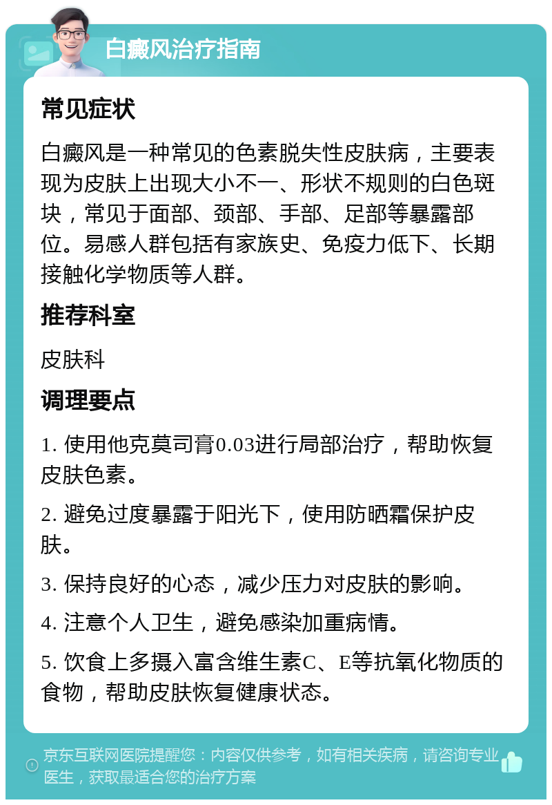 白癜风治疗指南 常见症状 白癜风是一种常见的色素脱失性皮肤病，主要表现为皮肤上出现大小不一、形状不规则的白色斑块，常见于面部、颈部、手部、足部等暴露部位。易感人群包括有家族史、免疫力低下、长期接触化学物质等人群。 推荐科室 皮肤科 调理要点 1. 使用他克莫司膏0.03进行局部治疗，帮助恢复皮肤色素。 2. 避免过度暴露于阳光下，使用防晒霜保护皮肤。 3. 保持良好的心态，减少压力对皮肤的影响。 4. 注意个人卫生，避免感染加重病情。 5. 饮食上多摄入富含维生素C、E等抗氧化物质的食物，帮助皮肤恢复健康状态。