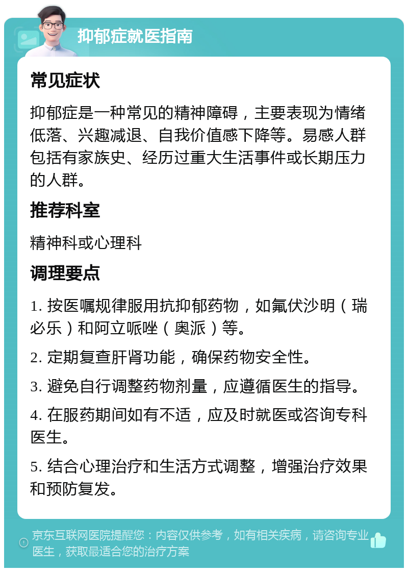 抑郁症就医指南 常见症状 抑郁症是一种常见的精神障碍，主要表现为情绪低落、兴趣减退、自我价值感下降等。易感人群包括有家族史、经历过重大生活事件或长期压力的人群。 推荐科室 精神科或心理科 调理要点 1. 按医嘱规律服用抗抑郁药物，如氟伏沙明（瑞必乐）和阿立哌唑（奥派）等。 2. 定期复查肝肾功能，确保药物安全性。 3. 避免自行调整药物剂量，应遵循医生的指导。 4. 在服药期间如有不适，应及时就医或咨询专科医生。 5. 结合心理治疗和生活方式调整，增强治疗效果和预防复发。