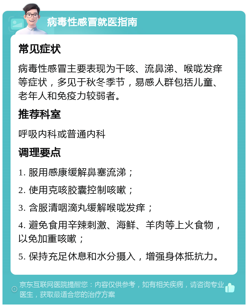 病毒性感冒就医指南 常见症状 病毒性感冒主要表现为干咳、流鼻涕、喉咙发痒等症状，多见于秋冬季节，易感人群包括儿童、老年人和免疫力较弱者。 推荐科室 呼吸内科或普通内科 调理要点 1. 服用感康缓解鼻塞流涕； 2. 使用克咳胶囊控制咳嗽； 3. 含服清咽滴丸缓解喉咙发痒； 4. 避免食用辛辣刺激、海鲜、羊肉等上火食物，以免加重咳嗽； 5. 保持充足休息和水分摄入，增强身体抵抗力。