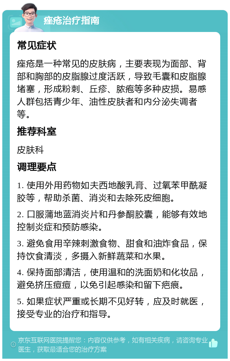 痤疮治疗指南 常见症状 痤疮是一种常见的皮肤病，主要表现为面部、背部和胸部的皮脂腺过度活跃，导致毛囊和皮脂腺堵塞，形成粉刺、丘疹、脓疱等多种皮损。易感人群包括青少年、油性皮肤者和内分泌失调者等。 推荐科室 皮肤科 调理要点 1. 使用外用药物如夫西地酸乳膏、过氧苯甲酰凝胶等，帮助杀菌、消炎和去除死皮细胞。 2. 口服蒲地蓝消炎片和丹参酮胶囊，能够有效地控制炎症和预防感染。 3. 避免食用辛辣刺激食物、甜食和油炸食品，保持饮食清淡，多摄入新鲜蔬菜和水果。 4. 保持面部清洁，使用温和的洗面奶和化妆品，避免挤压痘痘，以免引起感染和留下疤痕。 5. 如果症状严重或长期不见好转，应及时就医，接受专业的治疗和指导。