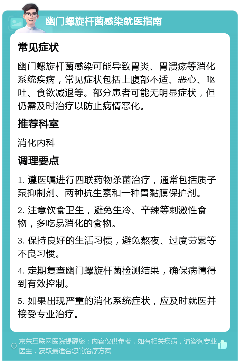 幽门螺旋杆菌感染就医指南 常见症状 幽门螺旋杆菌感染可能导致胃炎、胃溃疡等消化系统疾病，常见症状包括上腹部不适、恶心、呕吐、食欲减退等。部分患者可能无明显症状，但仍需及时治疗以防止病情恶化。 推荐科室 消化内科 调理要点 1. 遵医嘱进行四联药物杀菌治疗，通常包括质子泵抑制剂、两种抗生素和一种胃黏膜保护剂。 2. 注意饮食卫生，避免生冷、辛辣等刺激性食物，多吃易消化的食物。 3. 保持良好的生活习惯，避免熬夜、过度劳累等不良习惯。 4. 定期复查幽门螺旋杆菌检测结果，确保病情得到有效控制。 5. 如果出现严重的消化系统症状，应及时就医并接受专业治疗。