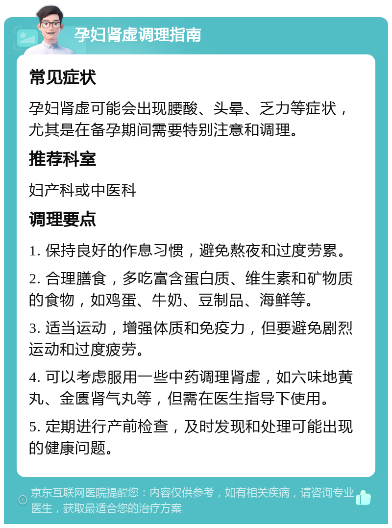 孕妇肾虚调理指南 常见症状 孕妇肾虚可能会出现腰酸、头晕、乏力等症状，尤其是在备孕期间需要特别注意和调理。 推荐科室 妇产科或中医科 调理要点 1. 保持良好的作息习惯，避免熬夜和过度劳累。 2. 合理膳食，多吃富含蛋白质、维生素和矿物质的食物，如鸡蛋、牛奶、豆制品、海鲜等。 3. 适当运动，增强体质和免疫力，但要避免剧烈运动和过度疲劳。 4. 可以考虑服用一些中药调理肾虚，如六味地黄丸、金匮肾气丸等，但需在医生指导下使用。 5. 定期进行产前检查，及时发现和处理可能出现的健康问题。