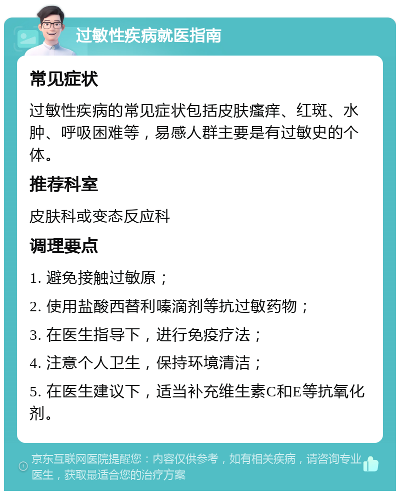 过敏性疾病就医指南 常见症状 过敏性疾病的常见症状包括皮肤瘙痒、红斑、水肿、呼吸困难等，易感人群主要是有过敏史的个体。 推荐科室 皮肤科或变态反应科 调理要点 1. 避免接触过敏原； 2. 使用盐酸西替利嗪滴剂等抗过敏药物； 3. 在医生指导下，进行免疫疗法； 4. 注意个人卫生，保持环境清洁； 5. 在医生建议下，适当补充维生素C和E等抗氧化剂。