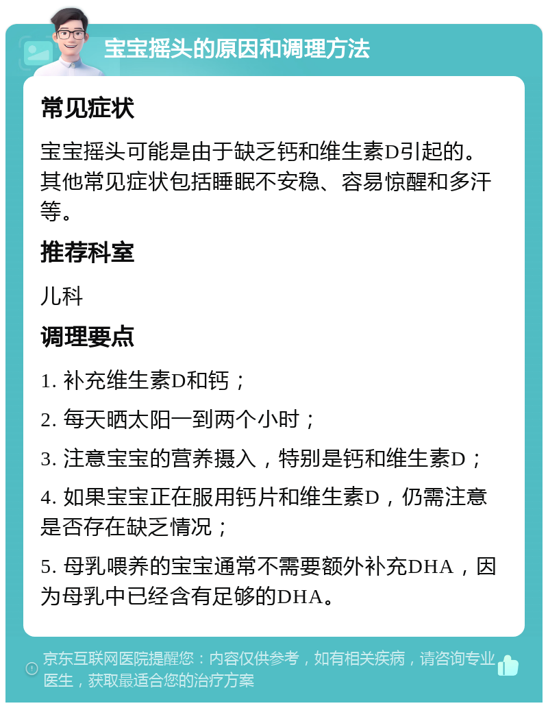 宝宝摇头的原因和调理方法 常见症状 宝宝摇头可能是由于缺乏钙和维生素D引起的。其他常见症状包括睡眠不安稳、容易惊醒和多汗等。 推荐科室 儿科 调理要点 1. 补充维生素D和钙； 2. 每天晒太阳一到两个小时； 3. 注意宝宝的营养摄入，特别是钙和维生素D； 4. 如果宝宝正在服用钙片和维生素D，仍需注意是否存在缺乏情况； 5. 母乳喂养的宝宝通常不需要额外补充DHA，因为母乳中已经含有足够的DHA。