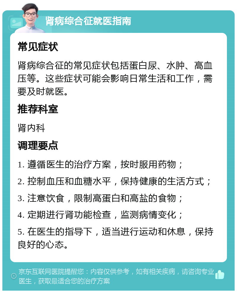 肾病综合征就医指南 常见症状 肾病综合征的常见症状包括蛋白尿、水肿、高血压等。这些症状可能会影响日常生活和工作，需要及时就医。 推荐科室 肾内科 调理要点 1. 遵循医生的治疗方案，按时服用药物； 2. 控制血压和血糖水平，保持健康的生活方式； 3. 注意饮食，限制高蛋白和高盐的食物； 4. 定期进行肾功能检查，监测病情变化； 5. 在医生的指导下，适当进行运动和休息，保持良好的心态。