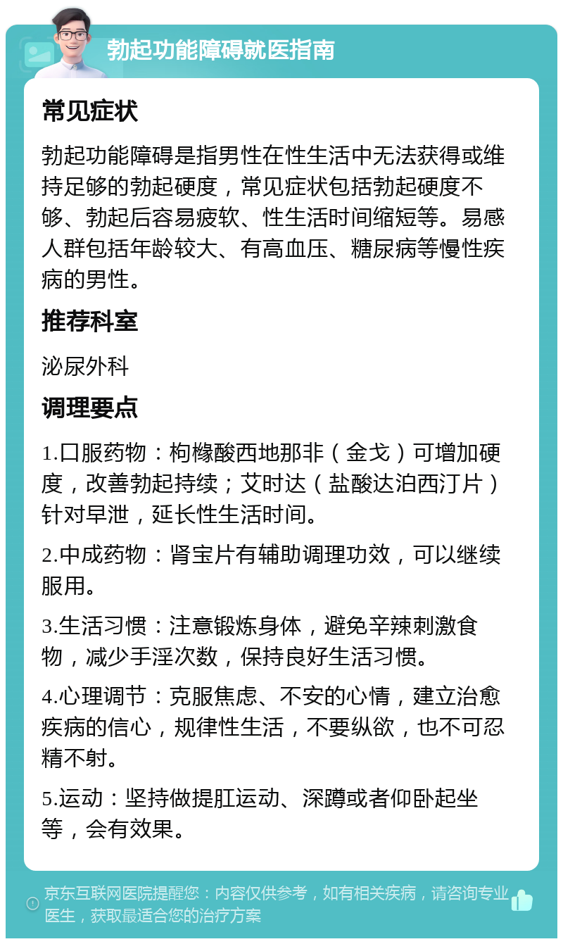 勃起功能障碍就医指南 常见症状 勃起功能障碍是指男性在性生活中无法获得或维持足够的勃起硬度，常见症状包括勃起硬度不够、勃起后容易疲软、性生活时间缩短等。易感人群包括年龄较大、有高血压、糖尿病等慢性疾病的男性。 推荐科室 泌尿外科 调理要点 1.口服药物：枸橼酸西地那非（金戈）可增加硬度，改善勃起持续；艾时达（盐酸达泊西汀片）针对早泄，延长性生活时间。 2.中成药物：肾宝片有辅助调理功效，可以继续服用。 3.生活习惯：注意锻炼身体，避免辛辣刺激食物，减少手淫次数，保持良好生活习惯。 4.心理调节：克服焦虑、不安的心情，建立治愈疾病的信心，规律性生活，不要纵欲，也不可忍精不射。 5.运动：坚持做提肛运动、深蹲或者仰卧起坐等，会有效果。