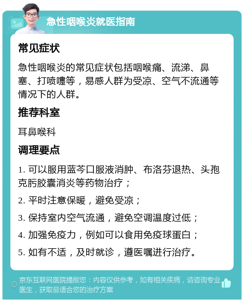 急性咽喉炎就医指南 常见症状 急性咽喉炎的常见症状包括咽喉痛、流涕、鼻塞、打喷嚏等，易感人群为受凉、空气不流通等情况下的人群。 推荐科室 耳鼻喉科 调理要点 1. 可以服用蓝芩口服液消肿、布洛芬退热、头孢克肟胶囊消炎等药物治疗； 2. 平时注意保暖，避免受凉； 3. 保持室内空气流通，避免空调温度过低； 4. 加强免疫力，例如可以食用免疫球蛋白； 5. 如有不适，及时就诊，遵医嘱进行治疗。