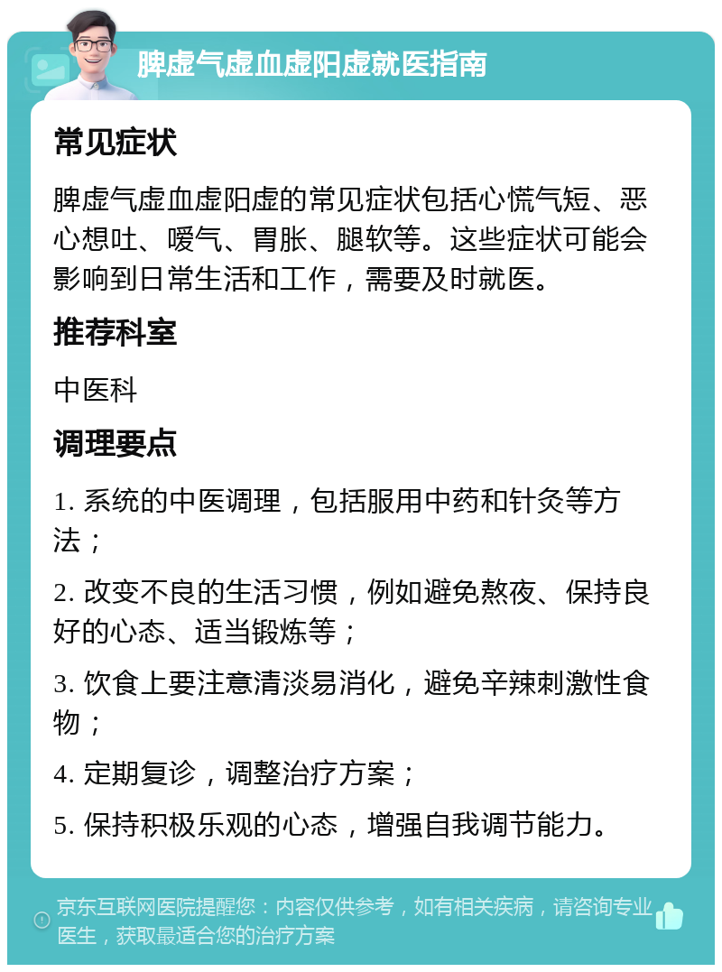 脾虚气虚血虚阳虚就医指南 常见症状 脾虚气虚血虚阳虚的常见症状包括心慌气短、恶心想吐、嗳气、胃胀、腿软等。这些症状可能会影响到日常生活和工作，需要及时就医。 推荐科室 中医科 调理要点 1. 系统的中医调理，包括服用中药和针灸等方法； 2. 改变不良的生活习惯，例如避免熬夜、保持良好的心态、适当锻炼等； 3. 饮食上要注意清淡易消化，避免辛辣刺激性食物； 4. 定期复诊，调整治疗方案； 5. 保持积极乐观的心态，增强自我调节能力。