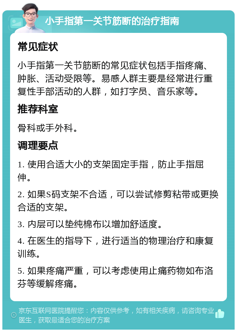 小手指第一关节筋断的治疗指南 常见症状 小手指第一关节筋断的常见症状包括手指疼痛、肿胀、活动受限等。易感人群主要是经常进行重复性手部活动的人群，如打字员、音乐家等。 推荐科室 骨科或手外科。 调理要点 1. 使用合适大小的支架固定手指，防止手指屈伸。 2. 如果S码支架不合适，可以尝试修剪粘带或更换合适的支架。 3. 内层可以垫纯棉布以增加舒适度。 4. 在医生的指导下，进行适当的物理治疗和康复训练。 5. 如果疼痛严重，可以考虑使用止痛药物如布洛芬等缓解疼痛。