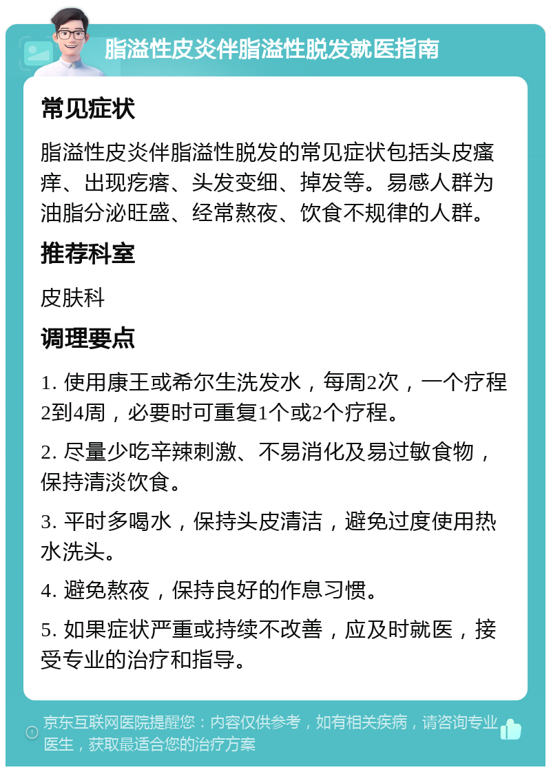 脂溢性皮炎伴脂溢性脱发就医指南 常见症状 脂溢性皮炎伴脂溢性脱发的常见症状包括头皮瘙痒、出现疙瘩、头发变细、掉发等。易感人群为油脂分泌旺盛、经常熬夜、饮食不规律的人群。 推荐科室 皮肤科 调理要点 1. 使用康王或希尔生洗发水，每周2次，一个疗程2到4周，必要时可重复1个或2个疗程。 2. 尽量少吃辛辣刺激、不易消化及易过敏食物，保持清淡饮食。 3. 平时多喝水，保持头皮清洁，避免过度使用热水洗头。 4. 避免熬夜，保持良好的作息习惯。 5. 如果症状严重或持续不改善，应及时就医，接受专业的治疗和指导。