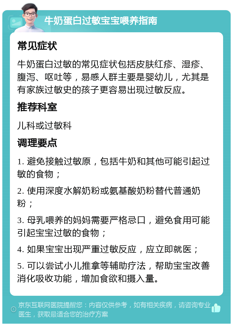 牛奶蛋白过敏宝宝喂养指南 常见症状 牛奶蛋白过敏的常见症状包括皮肤红疹、湿疹、腹泻、呕吐等，易感人群主要是婴幼儿，尤其是有家族过敏史的孩子更容易出现过敏反应。 推荐科室 儿科或过敏科 调理要点 1. 避免接触过敏原，包括牛奶和其他可能引起过敏的食物； 2. 使用深度水解奶粉或氨基酸奶粉替代普通奶粉； 3. 母乳喂养的妈妈需要严格忌口，避免食用可能引起宝宝过敏的食物； 4. 如果宝宝出现严重过敏反应，应立即就医； 5. 可以尝试小儿推拿等辅助疗法，帮助宝宝改善消化吸收功能，增加食欲和摄入量。