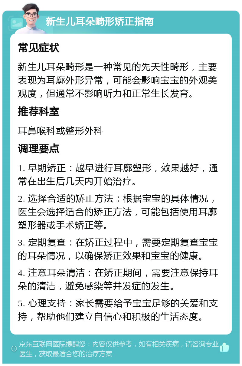 新生儿耳朵畸形矫正指南 常见症状 新生儿耳朵畸形是一种常见的先天性畸形，主要表现为耳廓外形异常，可能会影响宝宝的外观美观度，但通常不影响听力和正常生长发育。 推荐科室 耳鼻喉科或整形外科 调理要点 1. 早期矫正：越早进行耳廓塑形，效果越好，通常在出生后几天内开始治疗。 2. 选择合适的矫正方法：根据宝宝的具体情况，医生会选择适合的矫正方法，可能包括使用耳廓塑形器或手术矫正等。 3. 定期复查：在矫正过程中，需要定期复查宝宝的耳朵情况，以确保矫正效果和宝宝的健康。 4. 注意耳朵清洁：在矫正期间，需要注意保持耳朵的清洁，避免感染等并发症的发生。 5. 心理支持：家长需要给予宝宝足够的关爱和支持，帮助他们建立自信心和积极的生活态度。