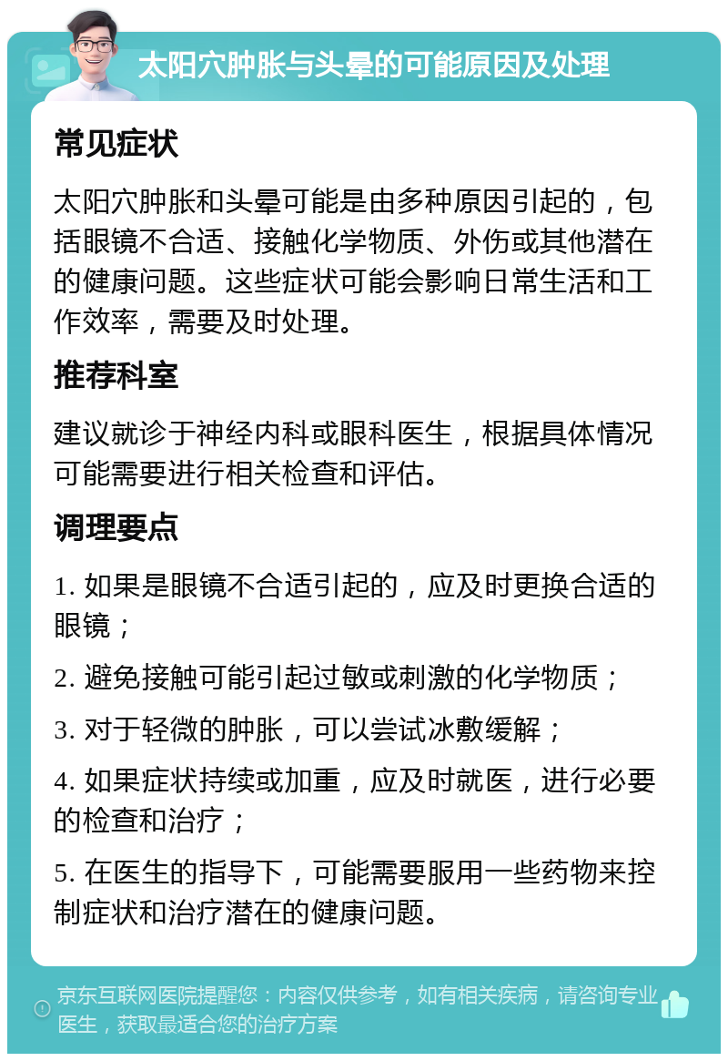 太阳穴肿胀与头晕的可能原因及处理 常见症状 太阳穴肿胀和头晕可能是由多种原因引起的，包括眼镜不合适、接触化学物质、外伤或其他潜在的健康问题。这些症状可能会影响日常生活和工作效率，需要及时处理。 推荐科室 建议就诊于神经内科或眼科医生，根据具体情况可能需要进行相关检查和评估。 调理要点 1. 如果是眼镜不合适引起的，应及时更换合适的眼镜； 2. 避免接触可能引起过敏或刺激的化学物质； 3. 对于轻微的肿胀，可以尝试冰敷缓解； 4. 如果症状持续或加重，应及时就医，进行必要的检查和治疗； 5. 在医生的指导下，可能需要服用一些药物来控制症状和治疗潜在的健康问题。