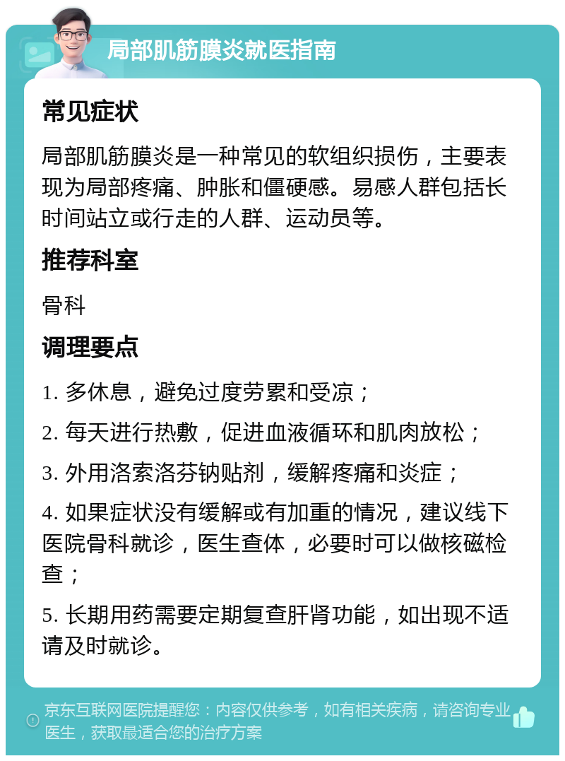 局部肌筋膜炎就医指南 常见症状 局部肌筋膜炎是一种常见的软组织损伤，主要表现为局部疼痛、肿胀和僵硬感。易感人群包括长时间站立或行走的人群、运动员等。 推荐科室 骨科 调理要点 1. 多休息，避免过度劳累和受凉； 2. 每天进行热敷，促进血液循环和肌肉放松； 3. 外用洛索洛芬钠贴剂，缓解疼痛和炎症； 4. 如果症状没有缓解或有加重的情况，建议线下医院骨科就诊，医生查体，必要时可以做核磁检查； 5. 长期用药需要定期复查肝肾功能，如出现不适请及时就诊。