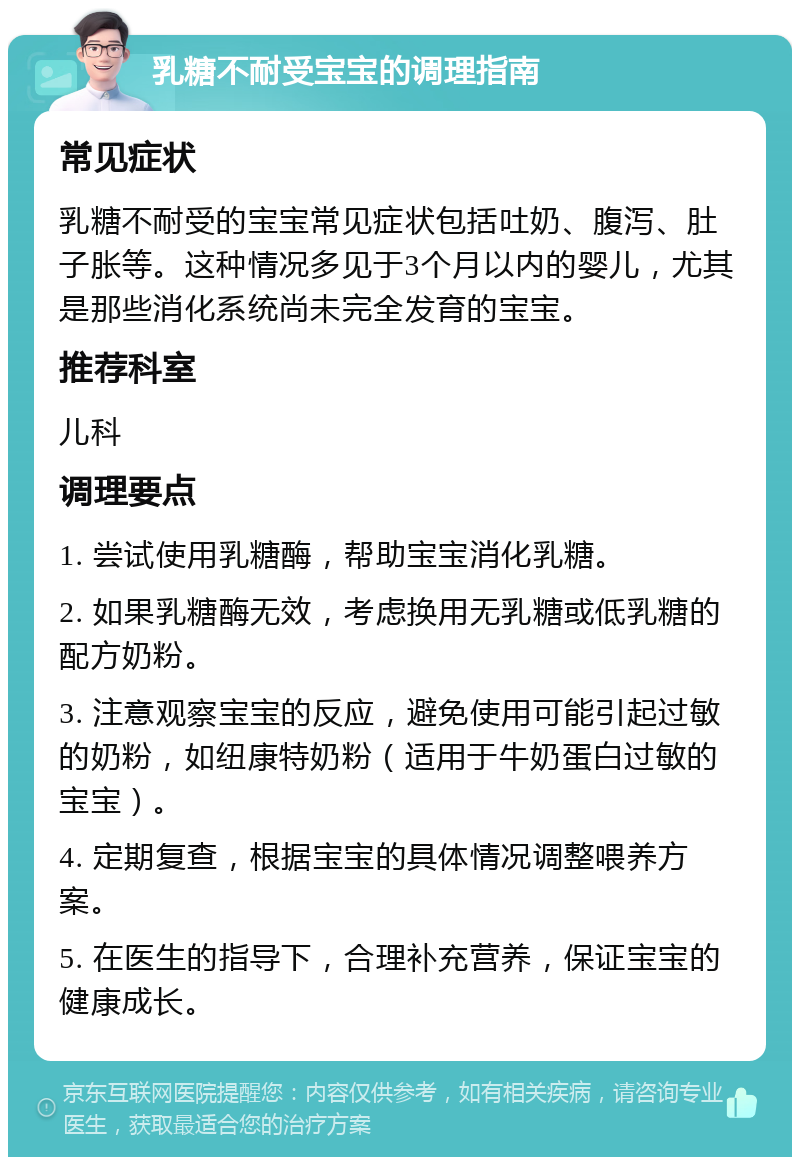 乳糖不耐受宝宝的调理指南 常见症状 乳糖不耐受的宝宝常见症状包括吐奶、腹泻、肚子胀等。这种情况多见于3个月以内的婴儿，尤其是那些消化系统尚未完全发育的宝宝。 推荐科室 儿科 调理要点 1. 尝试使用乳糖酶，帮助宝宝消化乳糖。 2. 如果乳糖酶无效，考虑换用无乳糖或低乳糖的配方奶粉。 3. 注意观察宝宝的反应，避免使用可能引起过敏的奶粉，如纽康特奶粉（适用于牛奶蛋白过敏的宝宝）。 4. 定期复查，根据宝宝的具体情况调整喂养方案。 5. 在医生的指导下，合理补充营养，保证宝宝的健康成长。