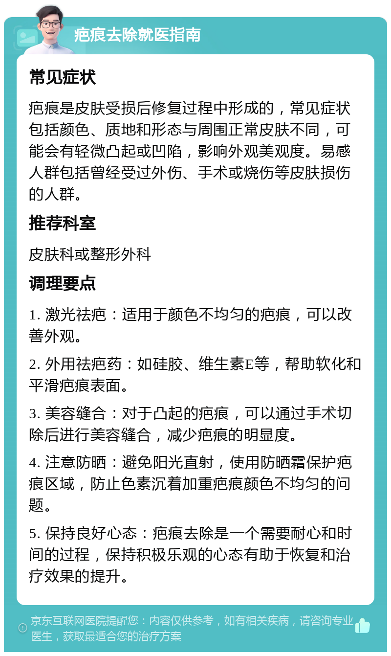 疤痕去除就医指南 常见症状 疤痕是皮肤受损后修复过程中形成的，常见症状包括颜色、质地和形态与周围正常皮肤不同，可能会有轻微凸起或凹陷，影响外观美观度。易感人群包括曾经受过外伤、手术或烧伤等皮肤损伤的人群。 推荐科室 皮肤科或整形外科 调理要点 1. 激光祛疤：适用于颜色不均匀的疤痕，可以改善外观。 2. 外用祛疤药：如硅胶、维生素E等，帮助软化和平滑疤痕表面。 3. 美容缝合：对于凸起的疤痕，可以通过手术切除后进行美容缝合，减少疤痕的明显度。 4. 注意防晒：避免阳光直射，使用防晒霜保护疤痕区域，防止色素沉着加重疤痕颜色不均匀的问题。 5. 保持良好心态：疤痕去除是一个需要耐心和时间的过程，保持积极乐观的心态有助于恢复和治疗效果的提升。