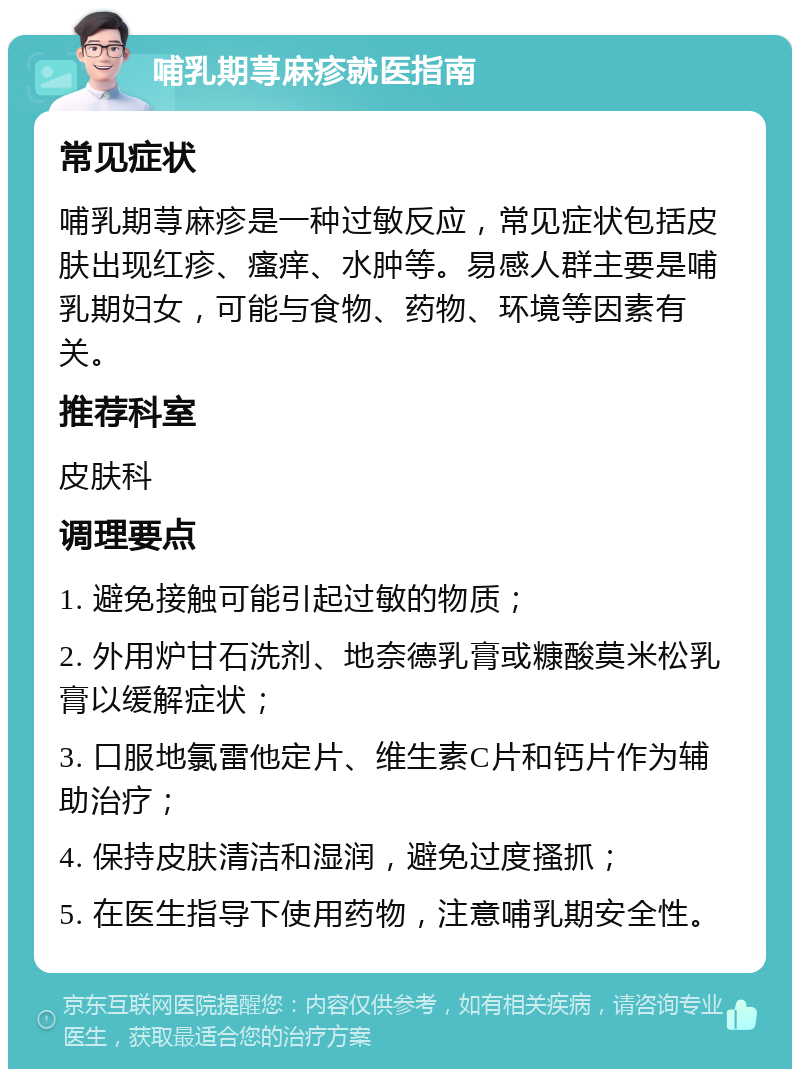 哺乳期荨麻疹就医指南 常见症状 哺乳期荨麻疹是一种过敏反应，常见症状包括皮肤出现红疹、瘙痒、水肿等。易感人群主要是哺乳期妇女，可能与食物、药物、环境等因素有关。 推荐科室 皮肤科 调理要点 1. 避免接触可能引起过敏的物质； 2. 外用炉甘石洗剂、地奈德乳膏或糠酸莫米松乳膏以缓解症状； 3. 口服地氯雷他定片、维生素C片和钙片作为辅助治疗； 4. 保持皮肤清洁和湿润，避免过度搔抓； 5. 在医生指导下使用药物，注意哺乳期安全性。