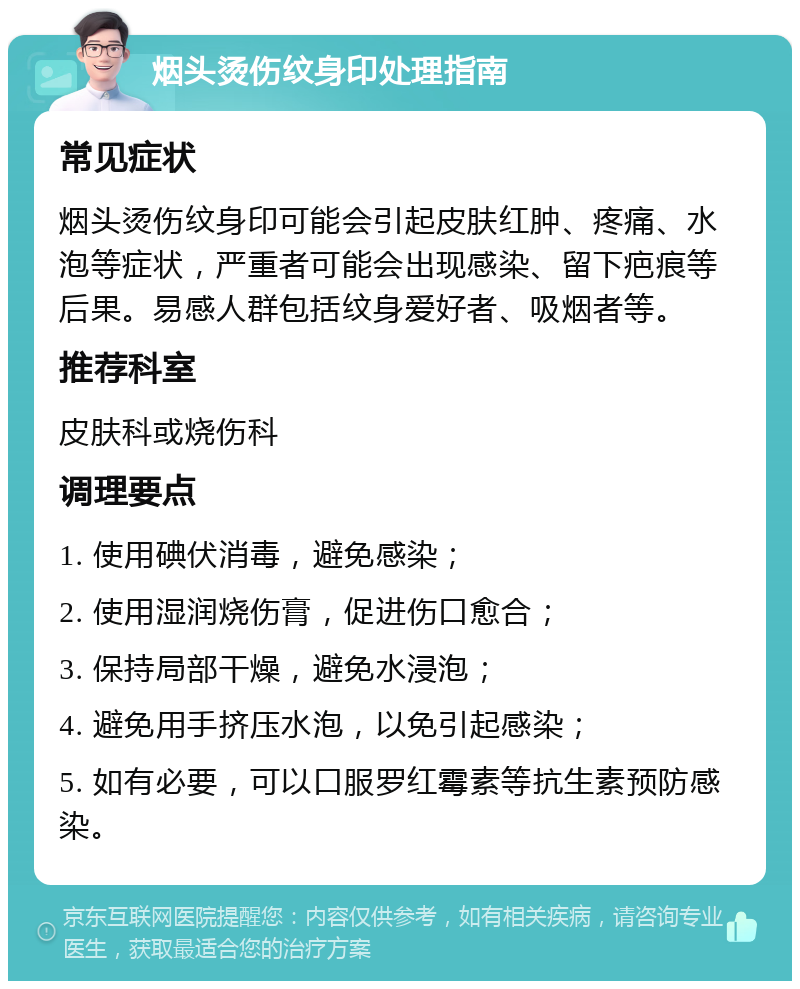 烟头烫伤纹身印处理指南 常见症状 烟头烫伤纹身印可能会引起皮肤红肿、疼痛、水泡等症状，严重者可能会出现感染、留下疤痕等后果。易感人群包括纹身爱好者、吸烟者等。 推荐科室 皮肤科或烧伤科 调理要点 1. 使用碘伏消毒，避免感染； 2. 使用湿润烧伤膏，促进伤口愈合； 3. 保持局部干燥，避免水浸泡； 4. 避免用手挤压水泡，以免引起感染； 5. 如有必要，可以口服罗红霉素等抗生素预防感染。