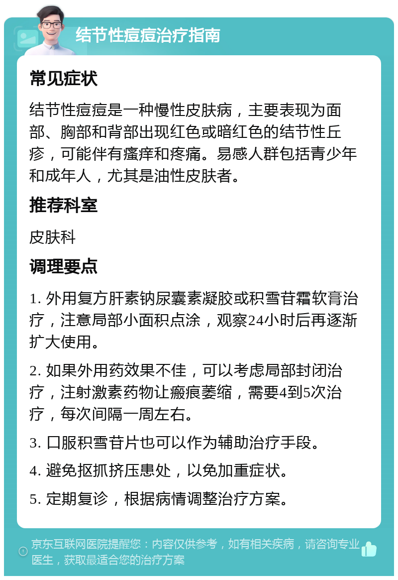 结节性痘痘治疗指南 常见症状 结节性痘痘是一种慢性皮肤病，主要表现为面部、胸部和背部出现红色或暗红色的结节性丘疹，可能伴有瘙痒和疼痛。易感人群包括青少年和成年人，尤其是油性皮肤者。 推荐科室 皮肤科 调理要点 1. 外用复方肝素钠尿囊素凝胶或积雪苷霜软膏治疗，注意局部小面积点涂，观察24小时后再逐渐扩大使用。 2. 如果外用药效果不佳，可以考虑局部封闭治疗，注射激素药物让瘢痕萎缩，需要4到5次治疗，每次间隔一周左右。 3. 口服积雪苷片也可以作为辅助治疗手段。 4. 避免抠抓挤压患处，以免加重症状。 5. 定期复诊，根据病情调整治疗方案。