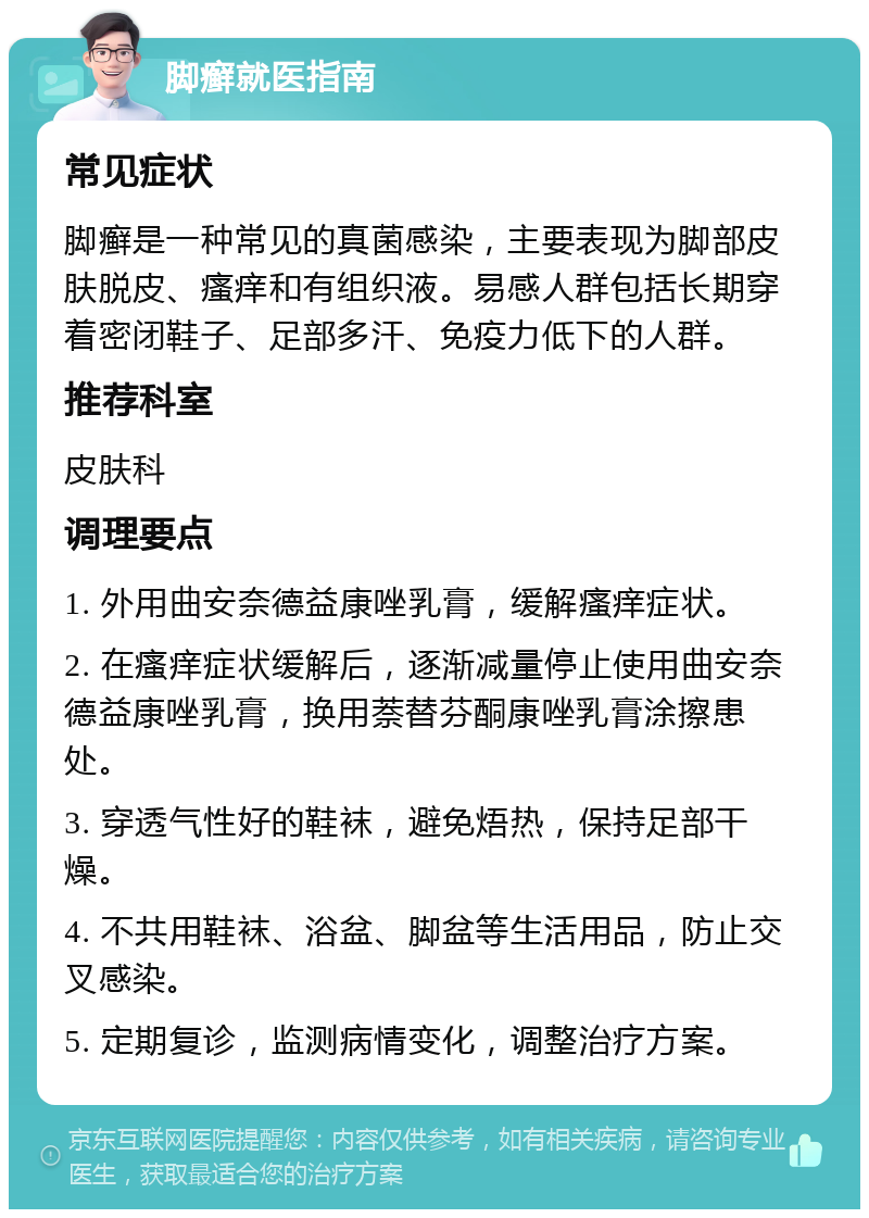 脚癣就医指南 常见症状 脚癣是一种常见的真菌感染，主要表现为脚部皮肤脱皮、瘙痒和有组织液。易感人群包括长期穿着密闭鞋子、足部多汗、免疫力低下的人群。 推荐科室 皮肤科 调理要点 1. 外用曲安奈德益康唑乳膏，缓解瘙痒症状。 2. 在瘙痒症状缓解后，逐渐减量停止使用曲安奈德益康唑乳膏，换用萘替芬酮康唑乳膏涂擦患处。 3. 穿透气性好的鞋袜，避免焐热，保持足部干燥。 4. 不共用鞋袜、浴盆、脚盆等生活用品，防止交叉感染。 5. 定期复诊，监测病情变化，调整治疗方案。