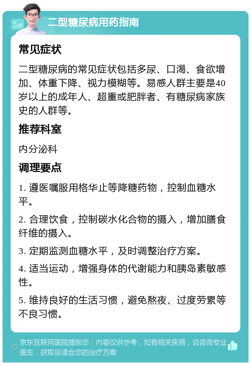 二型糖尿病用药指南 常见症状 二型糖尿病的常见症状包括多尿、口渴、食欲增加、体重下降、视力模糊等。易感人群主要是40岁以上的成年人、超重或肥胖者、有糖尿病家族史的人群等。 推荐科室 内分泌科 调理要点 1. 遵医嘱服用格华止等降糖药物，控制血糖水平。 2. 合理饮食，控制碳水化合物的摄入，增加膳食纤维的摄入。 3. 定期监测血糖水平，及时调整治疗方案。 4. 适当运动，增强身体的代谢能力和胰岛素敏感性。 5. 维持良好的生活习惯，避免熬夜、过度劳累等不良习惯。