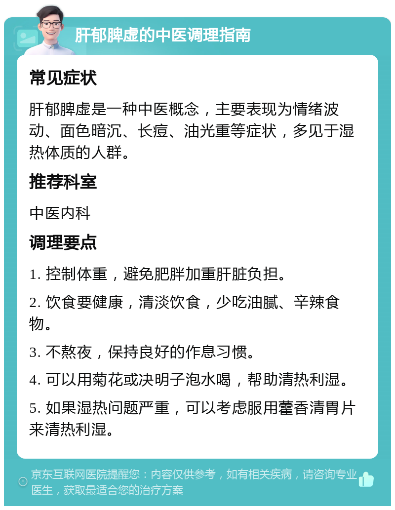 肝郁脾虚的中医调理指南 常见症状 肝郁脾虚是一种中医概念，主要表现为情绪波动、面色暗沉、长痘、油光重等症状，多见于湿热体质的人群。 推荐科室 中医内科 调理要点 1. 控制体重，避免肥胖加重肝脏负担。 2. 饮食要健康，清淡饮食，少吃油腻、辛辣食物。 3. 不熬夜，保持良好的作息习惯。 4. 可以用菊花或决明子泡水喝，帮助清热利湿。 5. 如果湿热问题严重，可以考虑服用藿香清胃片来清热利湿。