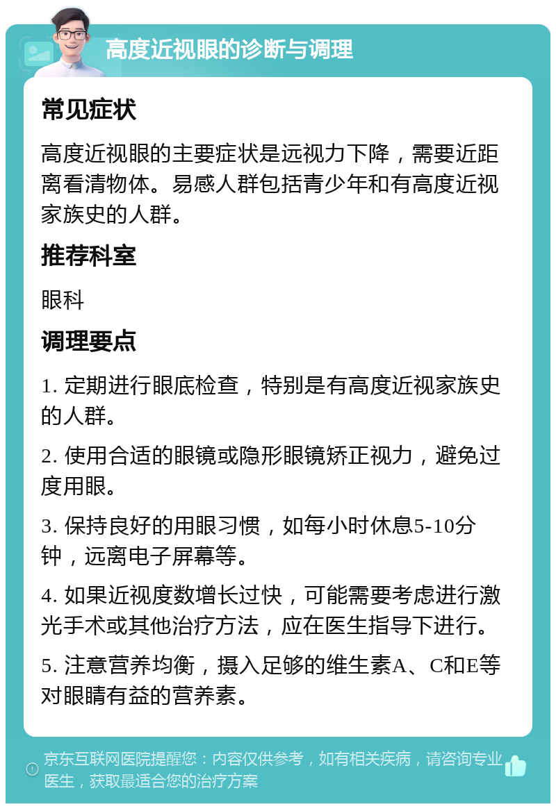 高度近视眼的诊断与调理 常见症状 高度近视眼的主要症状是远视力下降，需要近距离看清物体。易感人群包括青少年和有高度近视家族史的人群。 推荐科室 眼科 调理要点 1. 定期进行眼底检查，特别是有高度近视家族史的人群。 2. 使用合适的眼镜或隐形眼镜矫正视力，避免过度用眼。 3. 保持良好的用眼习惯，如每小时休息5-10分钟，远离电子屏幕等。 4. 如果近视度数增长过快，可能需要考虑进行激光手术或其他治疗方法，应在医生指导下进行。 5. 注意营养均衡，摄入足够的维生素A、C和E等对眼睛有益的营养素。