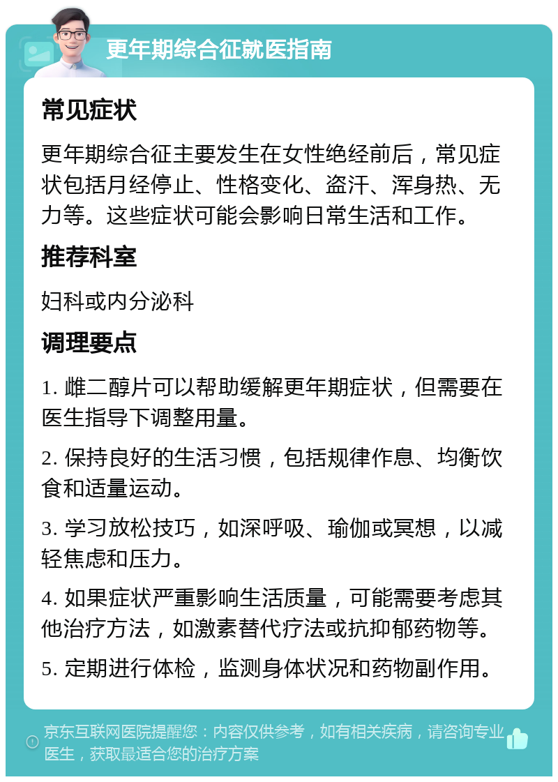 更年期综合征就医指南 常见症状 更年期综合征主要发生在女性绝经前后，常见症状包括月经停止、性格变化、盗汗、浑身热、无力等。这些症状可能会影响日常生活和工作。 推荐科室 妇科或内分泌科 调理要点 1. 雌二醇片可以帮助缓解更年期症状，但需要在医生指导下调整用量。 2. 保持良好的生活习惯，包括规律作息、均衡饮食和适量运动。 3. 学习放松技巧，如深呼吸、瑜伽或冥想，以减轻焦虑和压力。 4. 如果症状严重影响生活质量，可能需要考虑其他治疗方法，如激素替代疗法或抗抑郁药物等。 5. 定期进行体检，监测身体状况和药物副作用。