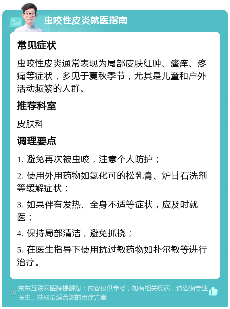 虫咬性皮炎就医指南 常见症状 虫咬性皮炎通常表现为局部皮肤红肿、瘙痒、疼痛等症状，多见于夏秋季节，尤其是儿童和户外活动频繁的人群。 推荐科室 皮肤科 调理要点 1. 避免再次被虫咬，注意个人防护； 2. 使用外用药物如氢化可的松乳膏、炉甘石洗剂等缓解症状； 3. 如果伴有发热、全身不适等症状，应及时就医； 4. 保持局部清洁，避免抓挠； 5. 在医生指导下使用抗过敏药物如扑尔敏等进行治疗。