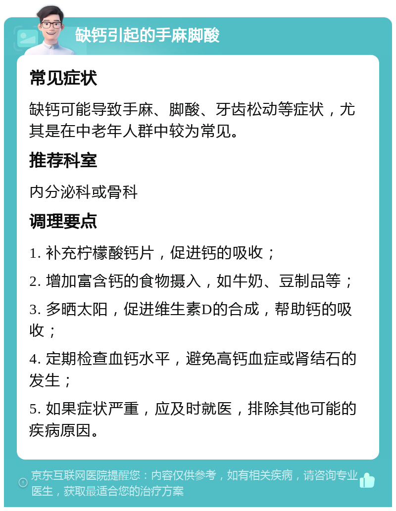 缺钙引起的手麻脚酸 常见症状 缺钙可能导致手麻、脚酸、牙齿松动等症状，尤其是在中老年人群中较为常见。 推荐科室 内分泌科或骨科 调理要点 1. 补充柠檬酸钙片，促进钙的吸收； 2. 增加富含钙的食物摄入，如牛奶、豆制品等； 3. 多晒太阳，促进维生素D的合成，帮助钙的吸收； 4. 定期检查血钙水平，避免高钙血症或肾结石的发生； 5. 如果症状严重，应及时就医，排除其他可能的疾病原因。