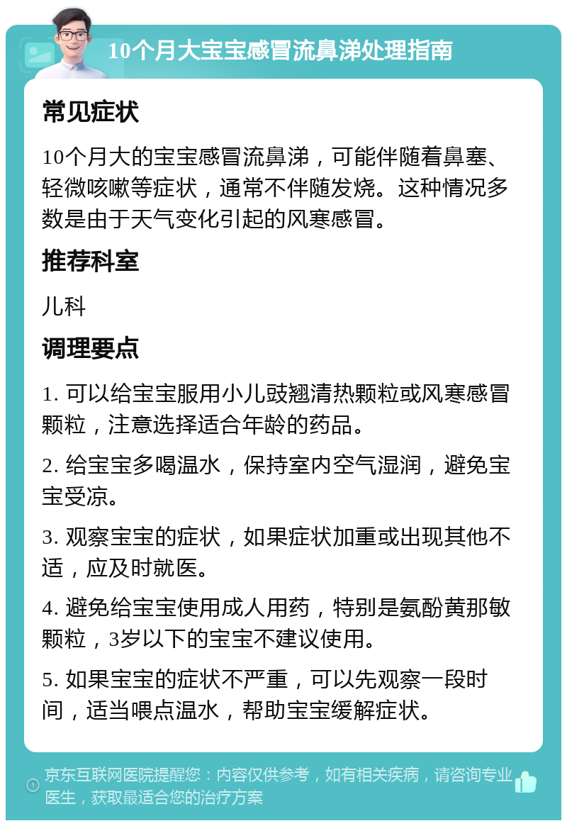 10个月大宝宝感冒流鼻涕处理指南 常见症状 10个月大的宝宝感冒流鼻涕，可能伴随着鼻塞、轻微咳嗽等症状，通常不伴随发烧。这种情况多数是由于天气变化引起的风寒感冒。 推荐科室 儿科 调理要点 1. 可以给宝宝服用小儿豉翘清热颗粒或风寒感冒颗粒，注意选择适合年龄的药品。 2. 给宝宝多喝温水，保持室内空气湿润，避免宝宝受凉。 3. 观察宝宝的症状，如果症状加重或出现其他不适，应及时就医。 4. 避免给宝宝使用成人用药，特别是氨酚黄那敏颗粒，3岁以下的宝宝不建议使用。 5. 如果宝宝的症状不严重，可以先观察一段时间，适当喂点温水，帮助宝宝缓解症状。