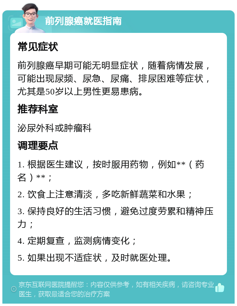 前列腺癌就医指南 常见症状 前列腺癌早期可能无明显症状，随着病情发展，可能出现尿频、尿急、尿痛、排尿困难等症状，尤其是50岁以上男性更易患病。 推荐科室 泌尿外科或肿瘤科 调理要点 1. 根据医生建议，按时服用药物，例如**（药名）**； 2. 饮食上注意清淡，多吃新鲜蔬菜和水果； 3. 保持良好的生活习惯，避免过度劳累和精神压力； 4. 定期复查，监测病情变化； 5. 如果出现不适症状，及时就医处理。