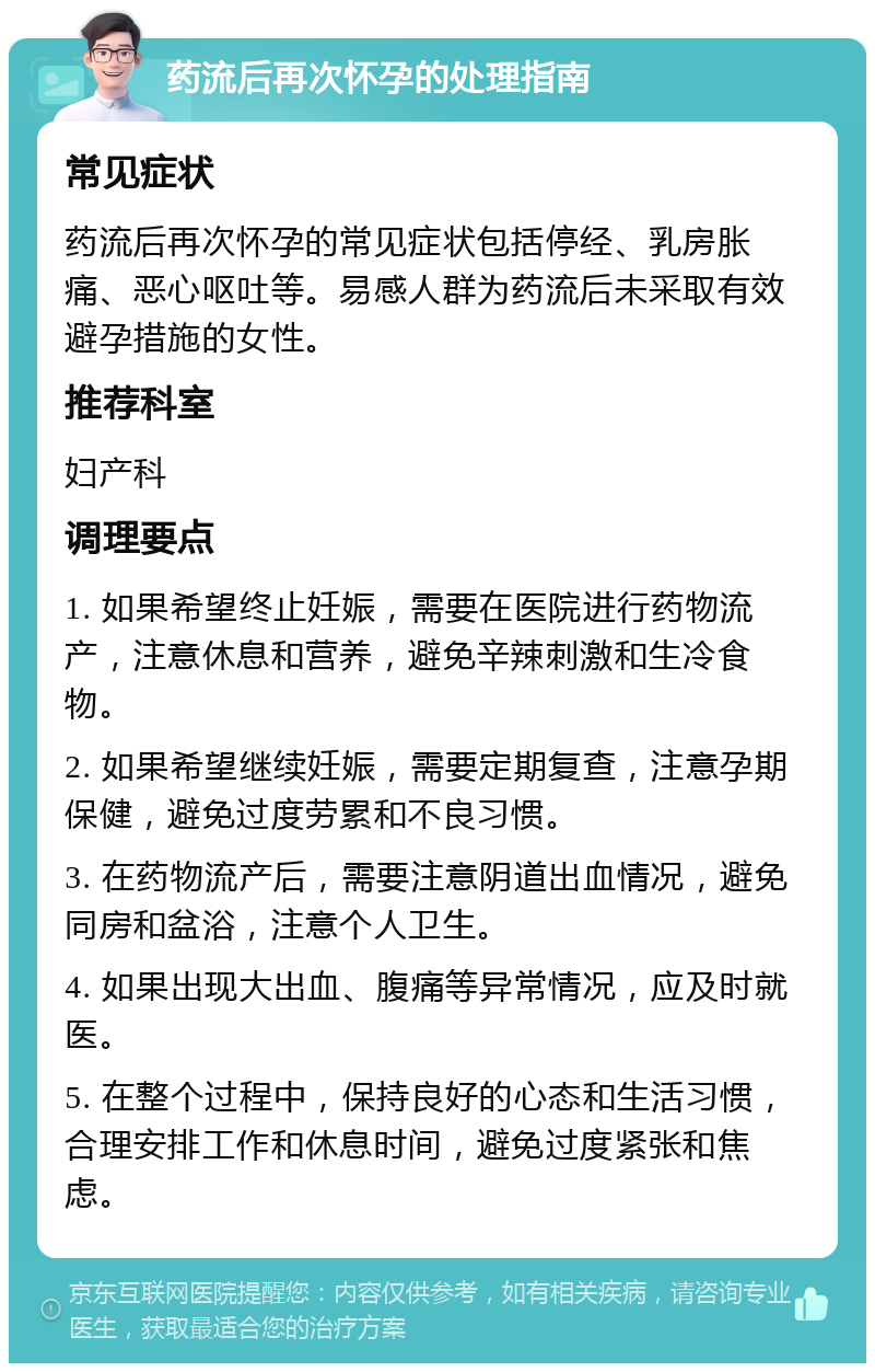 药流后再次怀孕的处理指南 常见症状 药流后再次怀孕的常见症状包括停经、乳房胀痛、恶心呕吐等。易感人群为药流后未采取有效避孕措施的女性。 推荐科室 妇产科 调理要点 1. 如果希望终止妊娠，需要在医院进行药物流产，注意休息和营养，避免辛辣刺激和生冷食物。 2. 如果希望继续妊娠，需要定期复查，注意孕期保健，避免过度劳累和不良习惯。 3. 在药物流产后，需要注意阴道出血情况，避免同房和盆浴，注意个人卫生。 4. 如果出现大出血、腹痛等异常情况，应及时就医。 5. 在整个过程中，保持良好的心态和生活习惯，合理安排工作和休息时间，避免过度紧张和焦虑。