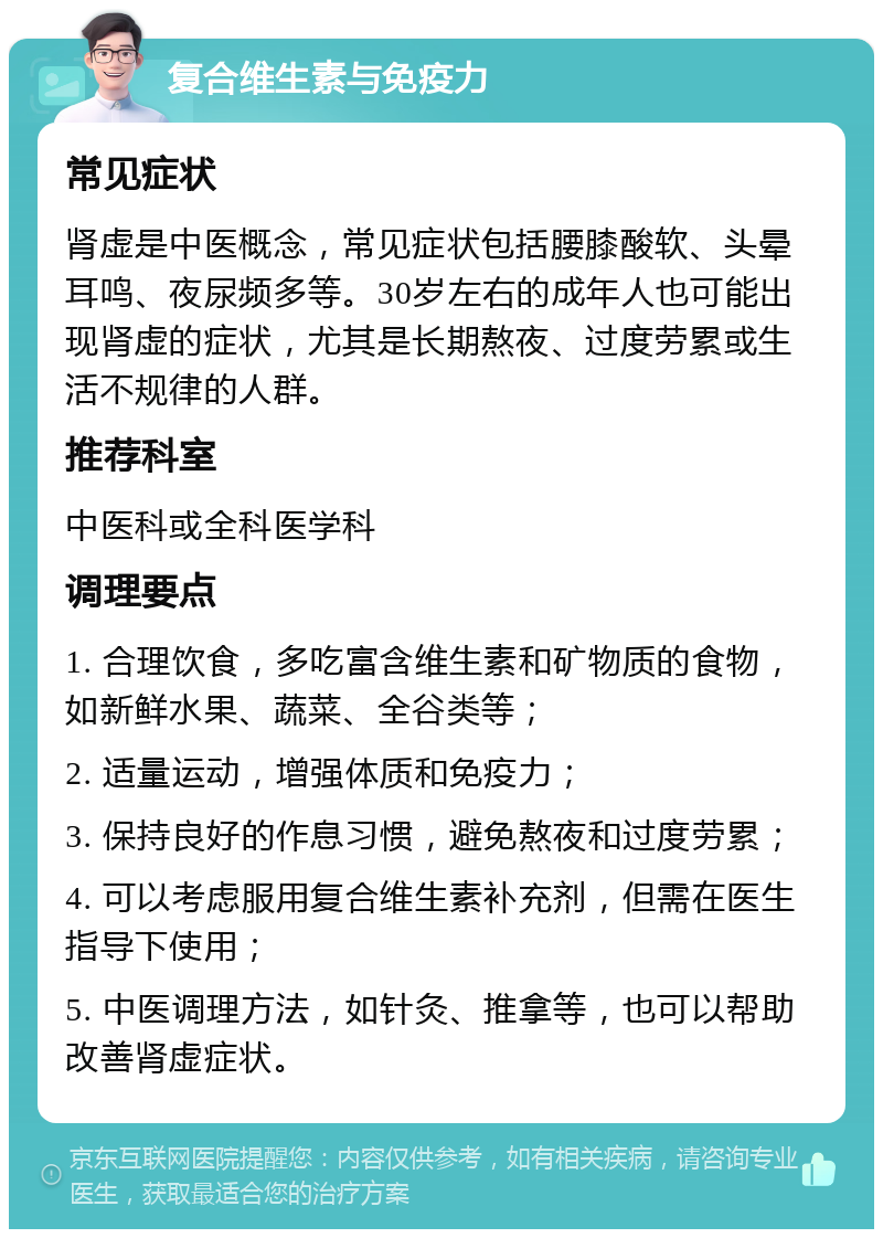 复合维生素与免疫力 常见症状 肾虚是中医概念，常见症状包括腰膝酸软、头晕耳鸣、夜尿频多等。30岁左右的成年人也可能出现肾虚的症状，尤其是长期熬夜、过度劳累或生活不规律的人群。 推荐科室 中医科或全科医学科 调理要点 1. 合理饮食，多吃富含维生素和矿物质的食物，如新鲜水果、蔬菜、全谷类等； 2. 适量运动，增强体质和免疫力； 3. 保持良好的作息习惯，避免熬夜和过度劳累； 4. 可以考虑服用复合维生素补充剂，但需在医生指导下使用； 5. 中医调理方法，如针灸、推拿等，也可以帮助改善肾虚症状。