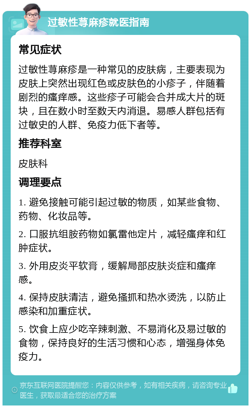 过敏性荨麻疹就医指南 常见症状 过敏性荨麻疹是一种常见的皮肤病，主要表现为皮肤上突然出现红色或皮肤色的小疹子，伴随着剧烈的瘙痒感。这些疹子可能会合并成大片的斑块，且在数小时至数天内消退。易感人群包括有过敏史的人群、免疫力低下者等。 推荐科室 皮肤科 调理要点 1. 避免接触可能引起过敏的物质，如某些食物、药物、化妆品等。 2. 口服抗组胺药物如氯雷他定片，减轻瘙痒和红肿症状。 3. 外用皮炎平软膏，缓解局部皮肤炎症和瘙痒感。 4. 保持皮肤清洁，避免搔抓和热水烫洗，以防止感染和加重症状。 5. 饮食上应少吃辛辣刺激、不易消化及易过敏的食物，保持良好的生活习惯和心态，增强身体免疫力。