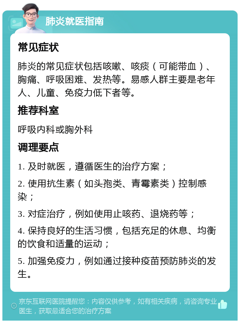 肺炎就医指南 常见症状 肺炎的常见症状包括咳嗽、咳痰（可能带血）、胸痛、呼吸困难、发热等。易感人群主要是老年人、儿童、免疫力低下者等。 推荐科室 呼吸内科或胸外科 调理要点 1. 及时就医，遵循医生的治疗方案； 2. 使用抗生素（如头孢类、青霉素类）控制感染； 3. 对症治疗，例如使用止咳药、退烧药等； 4. 保持良好的生活习惯，包括充足的休息、均衡的饮食和适量的运动； 5. 加强免疫力，例如通过接种疫苗预防肺炎的发生。