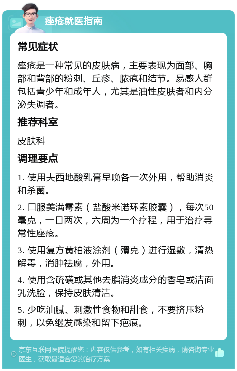 痤疮就医指南 常见症状 痤疮是一种常见的皮肤病，主要表现为面部、胸部和背部的粉刺、丘疹、脓疱和结节。易感人群包括青少年和成年人，尤其是油性皮肤者和内分泌失调者。 推荐科室 皮肤科 调理要点 1. 使用夫西地酸乳膏早晚各一次外用，帮助消炎和杀菌。 2. 口服美满霉素（盐酸米诺环素胶囊），每次50毫克，一日两次，六周为一个疗程，用于治疗寻常性座疮。 3. 使用复方黄柏液涂剂（殨克）进行湿敷，清热解毒，消肿祛腐，外用。 4. 使用含硫磺或其他去脂消炎成分的香皂或洁面乳洗脸，保持皮肤清洁。 5. 少吃油腻、刺激性食物和甜食，不要挤压粉刺，以免继发感染和留下疤痕。