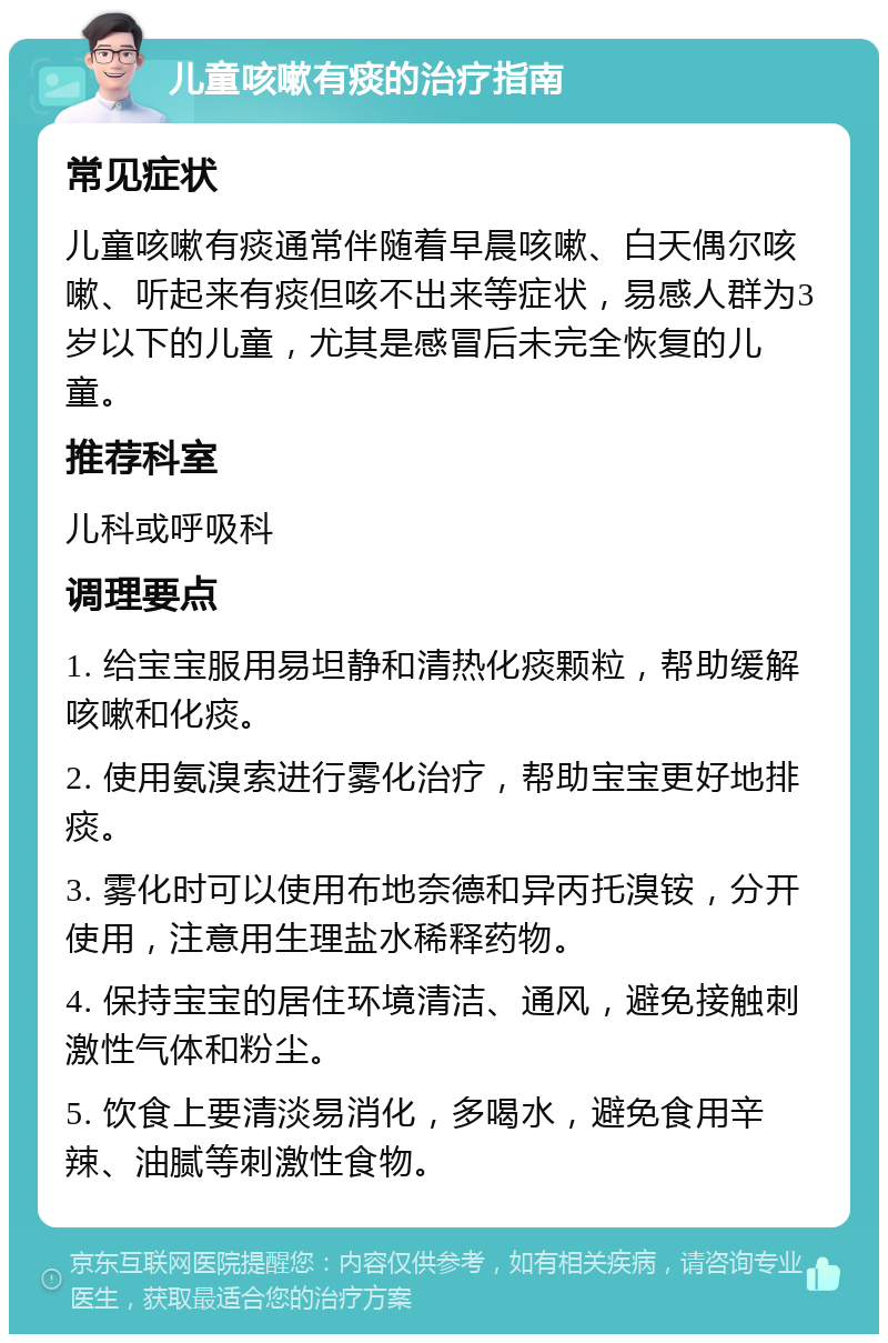 儿童咳嗽有痰的治疗指南 常见症状 儿童咳嗽有痰通常伴随着早晨咳嗽、白天偶尔咳嗽、听起来有痰但咳不出来等症状，易感人群为3岁以下的儿童，尤其是感冒后未完全恢复的儿童。 推荐科室 儿科或呼吸科 调理要点 1. 给宝宝服用易坦静和清热化痰颗粒，帮助缓解咳嗽和化痰。 2. 使用氨溴索进行雾化治疗，帮助宝宝更好地排痰。 3. 雾化时可以使用布地奈德和异丙托溴铵，分开使用，注意用生理盐水稀释药物。 4. 保持宝宝的居住环境清洁、通风，避免接触刺激性气体和粉尘。 5. 饮食上要清淡易消化，多喝水，避免食用辛辣、油腻等刺激性食物。