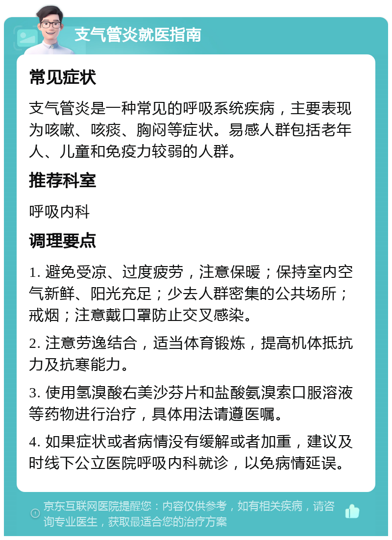 支气管炎就医指南 常见症状 支气管炎是一种常见的呼吸系统疾病，主要表现为咳嗽、咳痰、胸闷等症状。易感人群包括老年人、儿童和免疫力较弱的人群。 推荐科室 呼吸内科 调理要点 1. 避免受凉、过度疲劳，注意保暖；保持室内空气新鲜、阳光充足；少去人群密集的公共场所；戒烟；注意戴口罩防止交叉感染。 2. 注意劳逸结合，适当体育锻炼，提高机体抵抗力及抗寒能力。 3. 使用氢溴酸右美沙芬片和盐酸氨溴索口服溶液等药物进行治疗，具体用法请遵医嘱。 4. 如果症状或者病情没有缓解或者加重，建议及时线下公立医院呼吸内科就诊，以免病情延误。