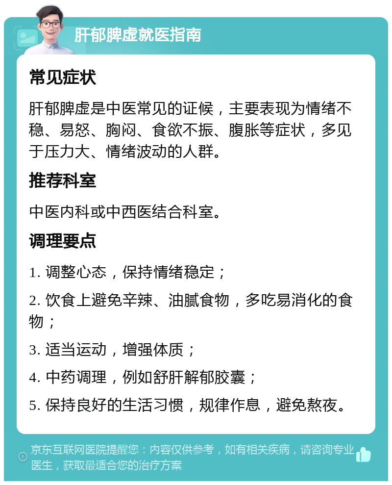 肝郁脾虚就医指南 常见症状 肝郁脾虚是中医常见的证候，主要表现为情绪不稳、易怒、胸闷、食欲不振、腹胀等症状，多见于压力大、情绪波动的人群。 推荐科室 中医内科或中西医结合科室。 调理要点 1. 调整心态，保持情绪稳定； 2. 饮食上避免辛辣、油腻食物，多吃易消化的食物； 3. 适当运动，增强体质； 4. 中药调理，例如舒肝解郁胶囊； 5. 保持良好的生活习惯，规律作息，避免熬夜。