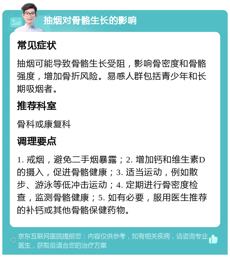 抽烟对骨骼生长的影响 常见症状 抽烟可能导致骨骼生长受阻，影响骨密度和骨骼强度，增加骨折风险。易感人群包括青少年和长期吸烟者。 推荐科室 骨科或康复科 调理要点 1. 戒烟，避免二手烟暴露；2. 增加钙和维生素D的摄入，促进骨骼健康；3. 适当运动，例如散步、游泳等低冲击运动；4. 定期进行骨密度检查，监测骨骼健康；5. 如有必要，服用医生推荐的补钙或其他骨骼保健药物。