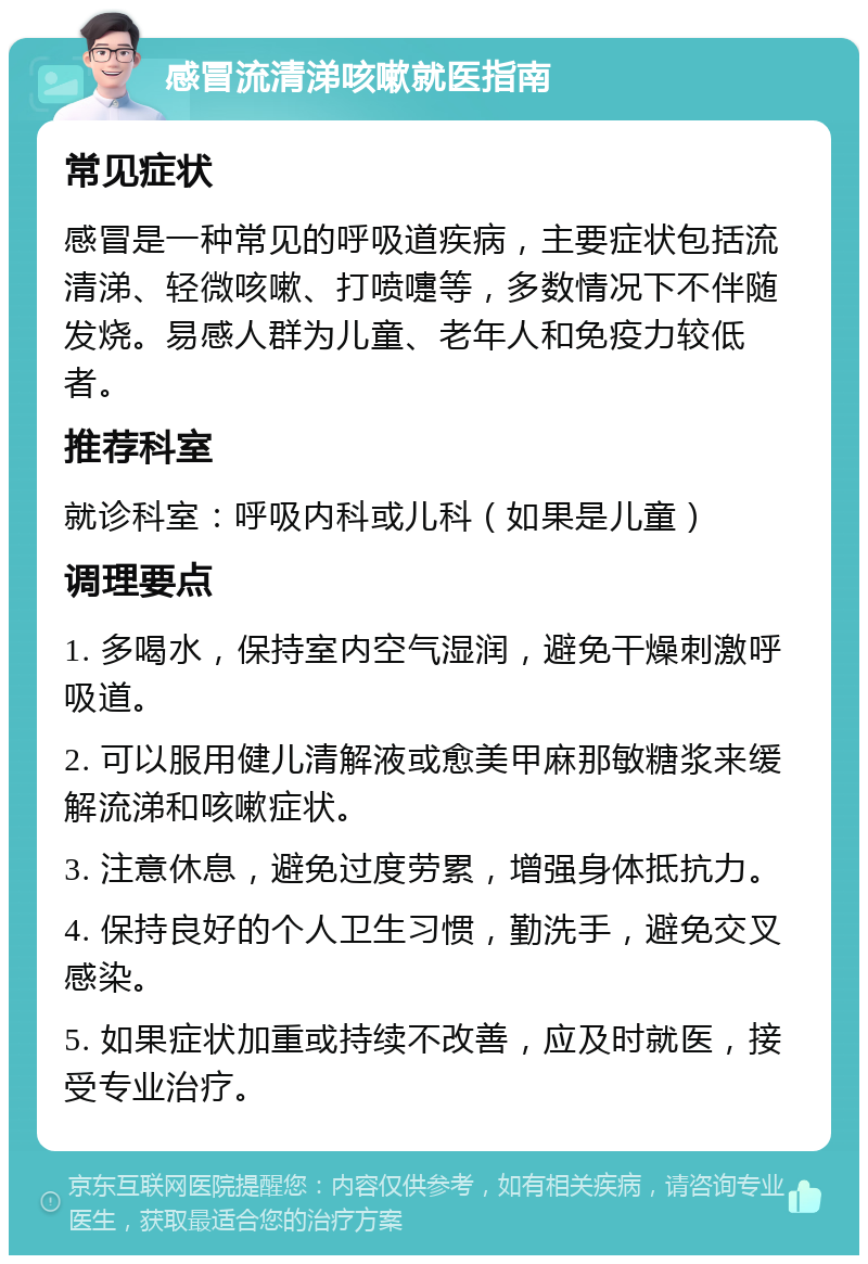 感冒流清涕咳嗽就医指南 常见症状 感冒是一种常见的呼吸道疾病，主要症状包括流清涕、轻微咳嗽、打喷嚏等，多数情况下不伴随发烧。易感人群为儿童、老年人和免疫力较低者。 推荐科室 就诊科室：呼吸内科或儿科（如果是儿童） 调理要点 1. 多喝水，保持室内空气湿润，避免干燥刺激呼吸道。 2. 可以服用健儿清解液或愈美甲麻那敏糖浆来缓解流涕和咳嗽症状。 3. 注意休息，避免过度劳累，增强身体抵抗力。 4. 保持良好的个人卫生习惯，勤洗手，避免交叉感染。 5. 如果症状加重或持续不改善，应及时就医，接受专业治疗。