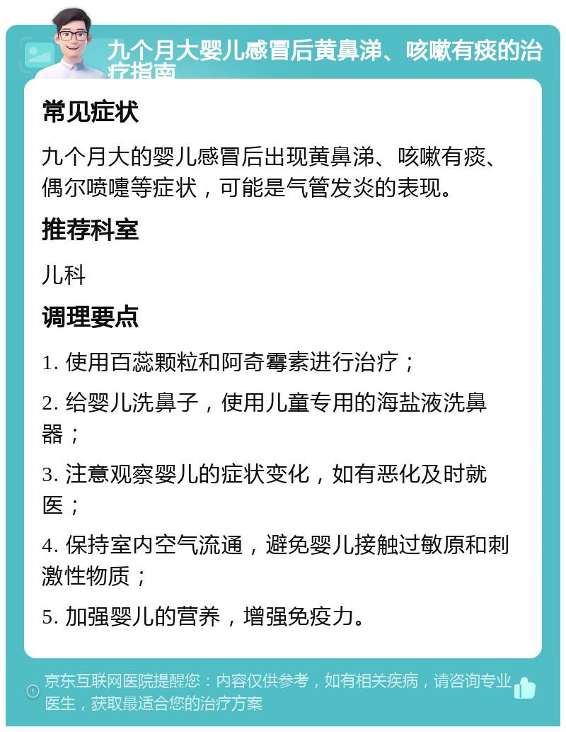 九个月大婴儿感冒后黄鼻涕、咳嗽有痰的治疗指南 常见症状 九个月大的婴儿感冒后出现黄鼻涕、咳嗽有痰、偶尔喷嚏等症状，可能是气管发炎的表现。 推荐科室 儿科 调理要点 1. 使用百蕊颗粒和阿奇霉素进行治疗； 2. 给婴儿洗鼻子，使用儿童专用的海盐液洗鼻器； 3. 注意观察婴儿的症状变化，如有恶化及时就医； 4. 保持室内空气流通，避免婴儿接触过敏原和刺激性物质； 5. 加强婴儿的营养，增强免疫力。