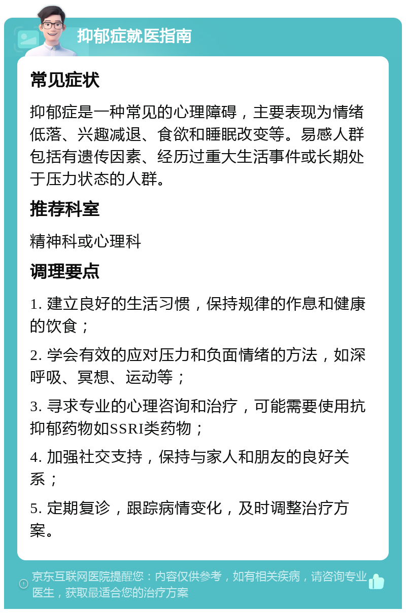 抑郁症就医指南 常见症状 抑郁症是一种常见的心理障碍，主要表现为情绪低落、兴趣减退、食欲和睡眠改变等。易感人群包括有遗传因素、经历过重大生活事件或长期处于压力状态的人群。 推荐科室 精神科或心理科 调理要点 1. 建立良好的生活习惯，保持规律的作息和健康的饮食； 2. 学会有效的应对压力和负面情绪的方法，如深呼吸、冥想、运动等； 3. 寻求专业的心理咨询和治疗，可能需要使用抗抑郁药物如SSRI类药物； 4. 加强社交支持，保持与家人和朋友的良好关系； 5. 定期复诊，跟踪病情变化，及时调整治疗方案。