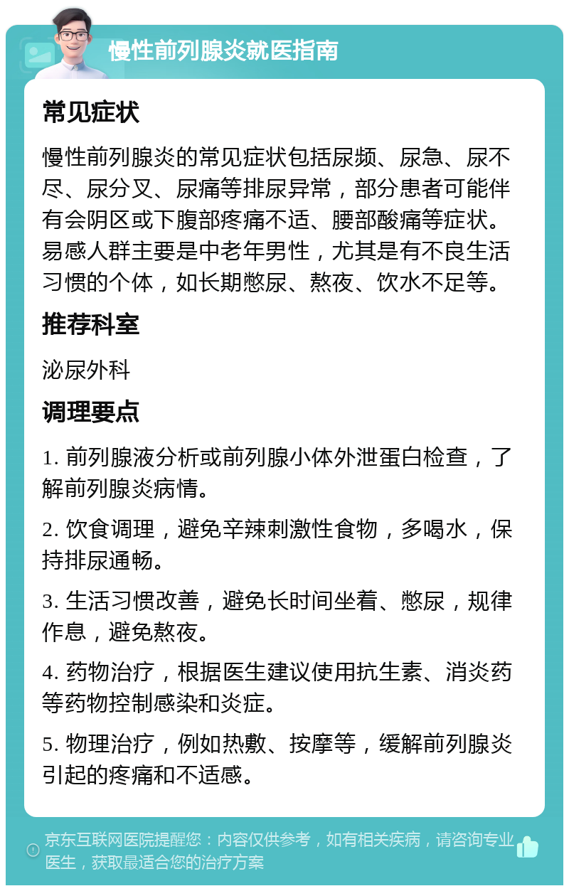 慢性前列腺炎就医指南 常见症状 慢性前列腺炎的常见症状包括尿频、尿急、尿不尽、尿分叉、尿痛等排尿异常，部分患者可能伴有会阴区或下腹部疼痛不适、腰部酸痛等症状。易感人群主要是中老年男性，尤其是有不良生活习惯的个体，如长期憋尿、熬夜、饮水不足等。 推荐科室 泌尿外科 调理要点 1. 前列腺液分析或前列腺小体外泄蛋白检查，了解前列腺炎病情。 2. 饮食调理，避免辛辣刺激性食物，多喝水，保持排尿通畅。 3. 生活习惯改善，避免长时间坐着、憋尿，规律作息，避免熬夜。 4. 药物治疗，根据医生建议使用抗生素、消炎药等药物控制感染和炎症。 5. 物理治疗，例如热敷、按摩等，缓解前列腺炎引起的疼痛和不适感。