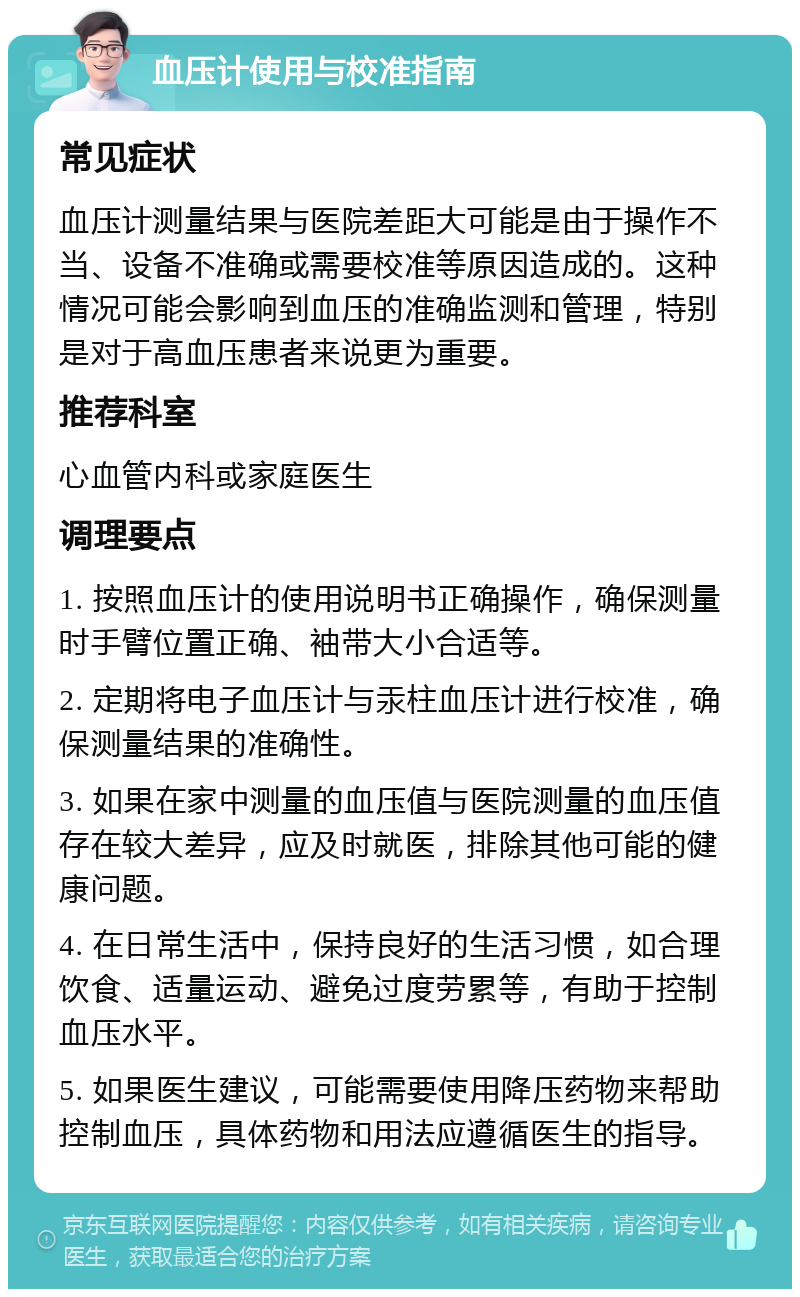 血压计使用与校准指南 常见症状 血压计测量结果与医院差距大可能是由于操作不当、设备不准确或需要校准等原因造成的。这种情况可能会影响到血压的准确监测和管理，特别是对于高血压患者来说更为重要。 推荐科室 心血管内科或家庭医生 调理要点 1. 按照血压计的使用说明书正确操作，确保测量时手臂位置正确、袖带大小合适等。 2. 定期将电子血压计与汞柱血压计进行校准，确保测量结果的准确性。 3. 如果在家中测量的血压值与医院测量的血压值存在较大差异，应及时就医，排除其他可能的健康问题。 4. 在日常生活中，保持良好的生活习惯，如合理饮食、适量运动、避免过度劳累等，有助于控制血压水平。 5. 如果医生建议，可能需要使用降压药物来帮助控制血压，具体药物和用法应遵循医生的指导。